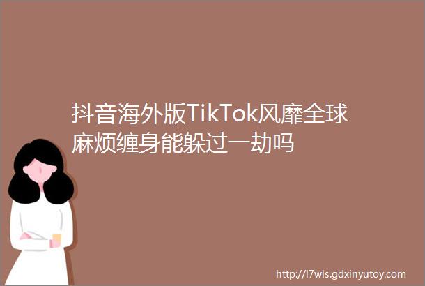 抖音海外版TikTok风靡全球麻烦缠身能躲过一劫吗