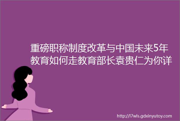 重磅职称制度改革与中国未来5年教育如何走教育部长袁贵仁为你详解