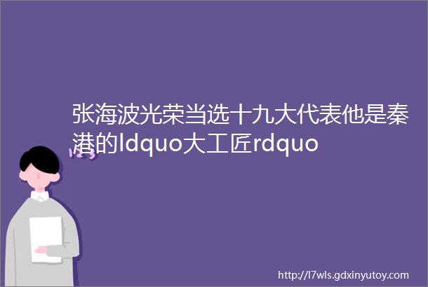 张海波光荣当选十九大代表他是秦港的ldquo大工匠rdquo